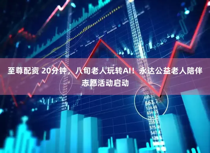 至尊配资 20分钟，八旬老人玩转AI！永达公益老人陪伴志愿活动启动