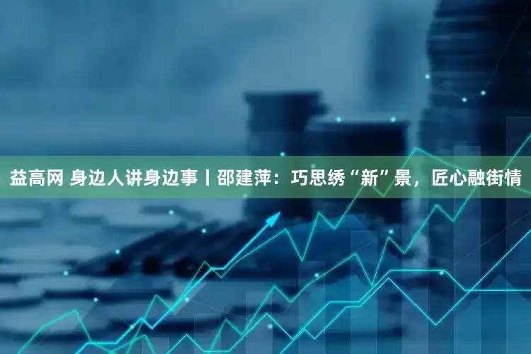 益高网 身边人讲身边事丨邵建萍：巧思绣“新”景，匠心融街情