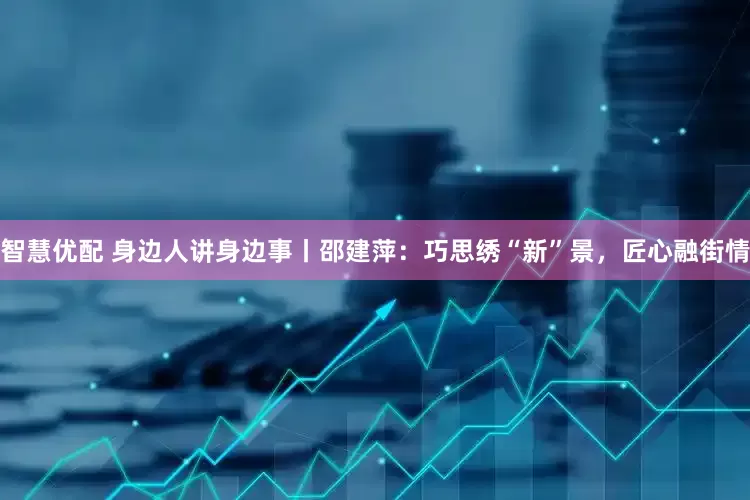 智慧优配 身边人讲身边事丨邵建萍：巧思绣“新”景，匠心融街情