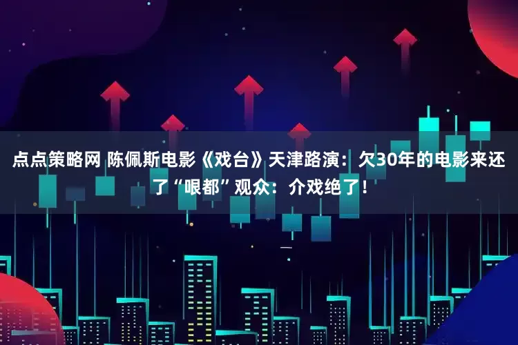 点点策略网 陈佩斯电影《戏台》天津路演：欠30年的电影来还了“哏都”观众：介戏绝了！