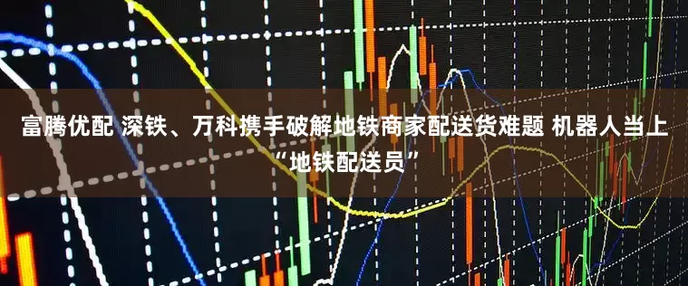 富腾优配 深铁、万科携手破解地铁商家配送货难题 机器人当上“地铁配送员”