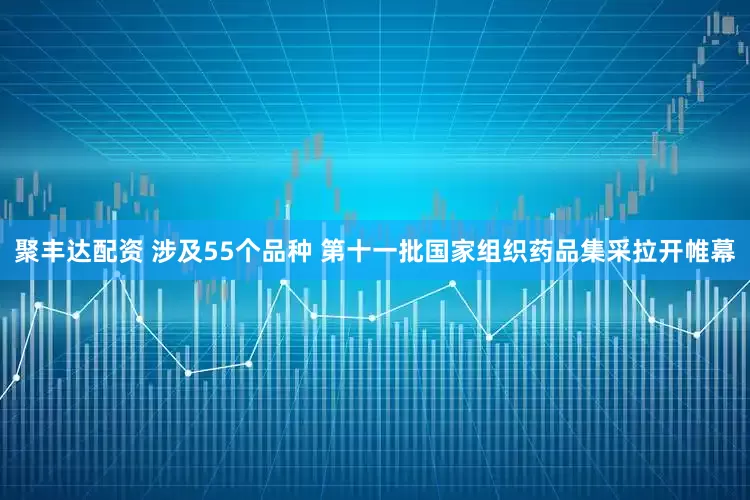 聚丰达配资 涉及55个品种 第十一批国家组织药品集采拉开帷幕