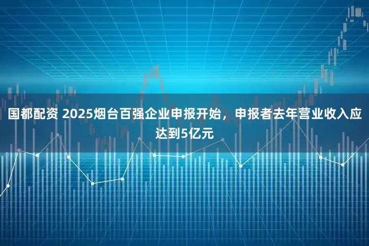 国都配资 2025烟台百强企业申报开始，申报者去年营业收入应达到5亿元