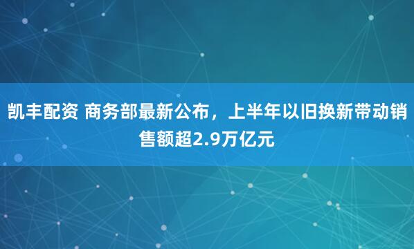 凯丰配资 商务部最新公布，上半年以旧换新带动销售额超2.9万亿元