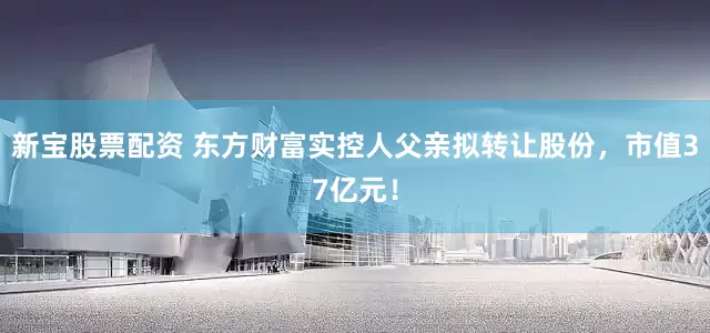 新宝股票配资 东方财富实控人父亲拟转让股份，市值37亿元！
