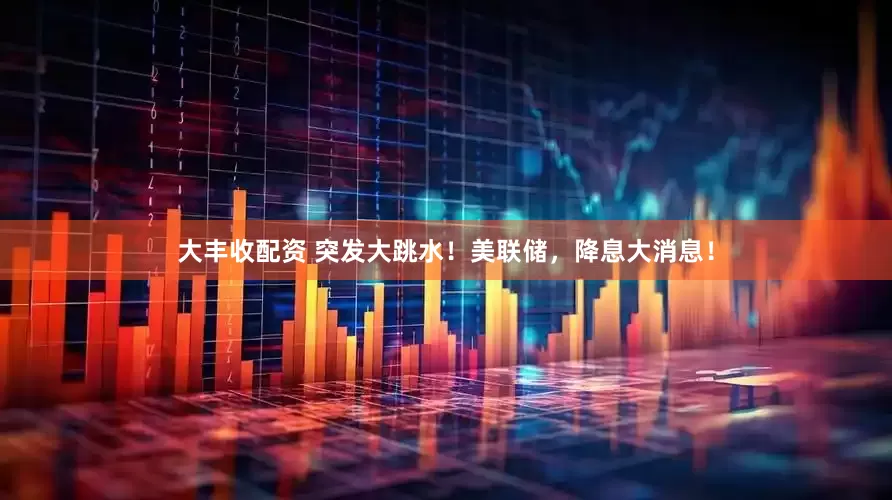 大丰收配资 突发大跳水！美联储，降息大消息！