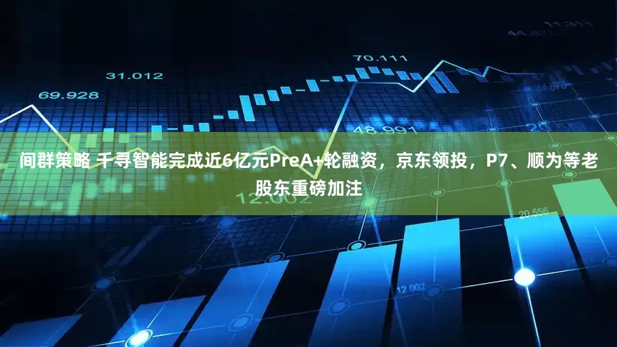 间群策略 千寻智能完成近6亿元PreA+轮融资，京东领投，P7、顺为等老股东重磅加注