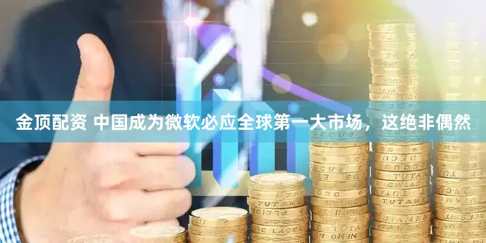 金顶配资 中国成为微软必应全球第一大市场，这绝非偶然