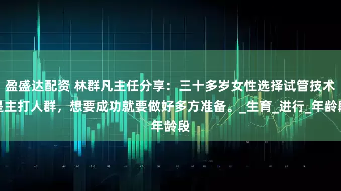 盈盛达配资 林群凡主任分享：三十多岁女性选择试管技术是主打人群，想要成功就要做好多方准备。_生育_进行_年龄段