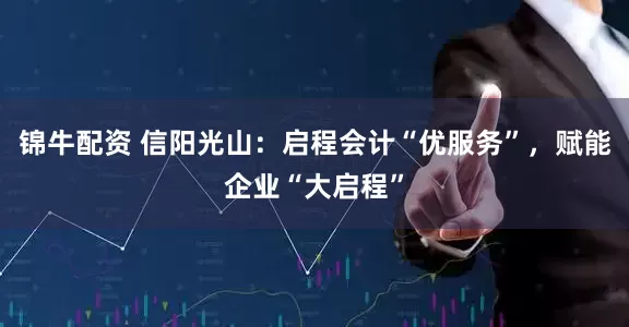 锦牛配资 信阳光山：启程会计“优服务”，赋能企业“大启程”