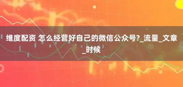 维度配资 怎么经营好自己的微信公众号?_流量_文章_时候
