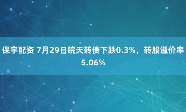 保宇配资 7月29日皖天转债下跌0.3%，转股溢价率5.06%