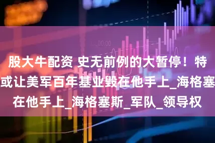 股大牛配资 史无前例的大暂停！特朗普的骚操作，或让美军百年基业毁在他手上_海格塞斯_军队_领导权