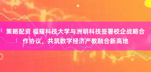 策略配资 福耀科技大学与洲明科技签署校企战略合作协议，共筑数字经济产教融合新高地
