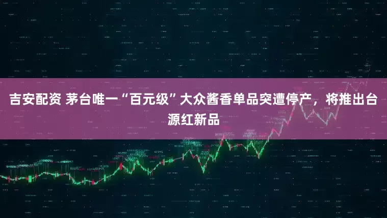 吉安配资 茅台唯一“百元级”大众酱香单品突遭停产，将推出台源红新品