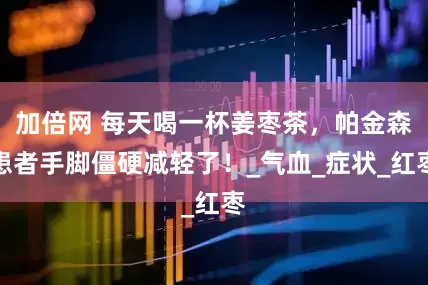 加倍网 每天喝一杯姜枣茶，帕金森患者手脚僵硬减轻了！_气血_症状_红枣
