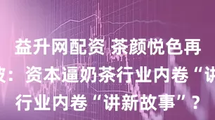 益升网配资 茶颜悦色再陷联名风波：资本逼奶茶行业内卷“讲新故事”？