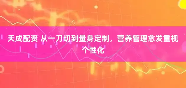 天成配资 从一刀切到量身定制，营养管理愈发重视个性化