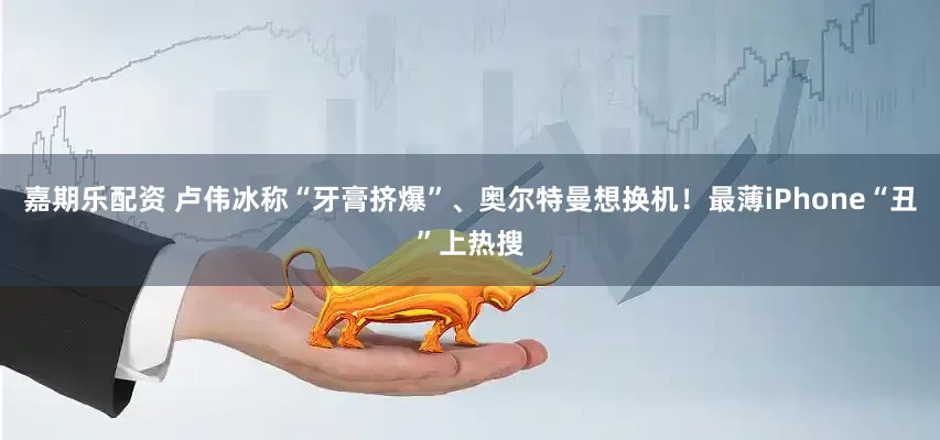 嘉期乐配资 卢伟冰称“牙膏挤爆”、奥尔特曼想换机！最薄iPhone“丑”上热搜
