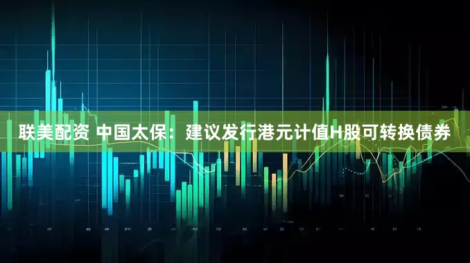联美配资 中国太保：建议发行港元计值H股可转换债券