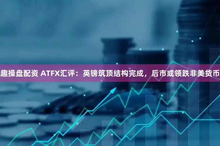 趣操盘配资 ATFX汇评：英镑筑顶结构完成，后市或领跌非美货币