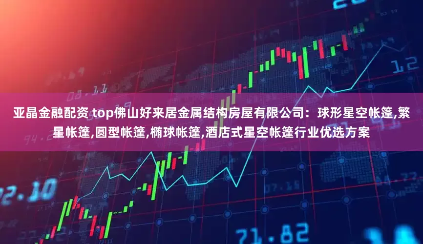 亚晶金融配资 top佛山好来居金属结构房屋有限公司：球形星空帐篷,繁星帐篷,圆型帐篷,椭球帐篷,酒店式星空帐篷行业优选方案