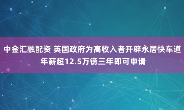 中金汇融配资 英国政府为高收入者开辟永居快车道 年薪超12.5万镑三年即可申请