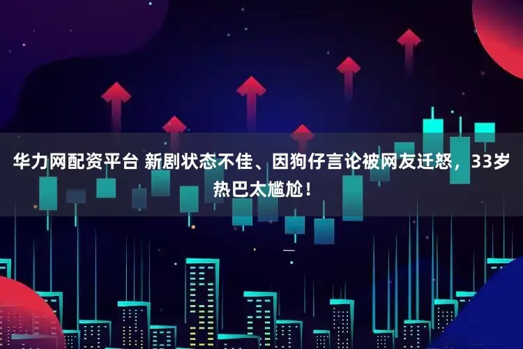 华力网配资平台 新剧状态不佳、因狗仔言论被网友迁怒，33岁热巴太尴尬！