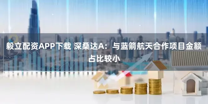 毅立配资APP下载 深桑达A：与蓝箭航天合作项目金额占比较小