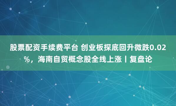 股票配资手续费平台 创业板探底回升微跌0.02%，海南自贸概念股全线上涨丨复盘论