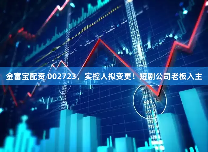 金富宝配资 002723，实控人拟变更！短剧公司老板入主